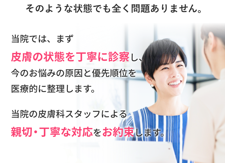 当院では、まず皮膚の状態を丁寧に診察し、今のお悩みの原因と優先順位を医療的に整理します。当院の皮膚科スタッフによる親切・丁寧対応をお約束します。