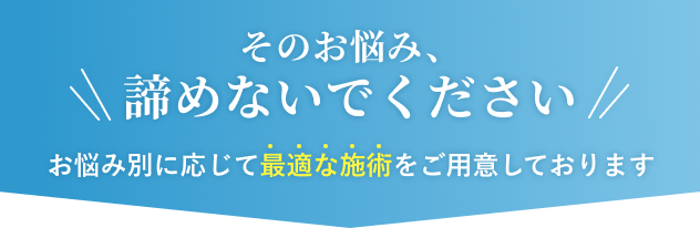 そのお悩み、諦めないでください お悩み別に応じて最適な施術をご用意しております